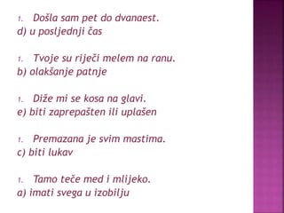 1. Došla sam pet do dvanaest.
d) u posljednji čas
1. Tvoje su riječi melem na ranu.
b) olakšanje patnje
1. Diže mi se kosa na glavi.
e) biti zaprepašten ili uplašen
1. Premazana je svim mastima.
c) biti lukav
1. Tamo teče med i mlijeko.
a) imati svega u izobilju
 