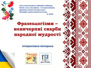 Фразеологізми –
невичерпні скарби
народної мудрості
Слів у мові мільйони, вибирайте найкращі,
Кожне з них, лиш торкни, – як струна виграва,
Зрозумілі, вагомі й усі вони наші –
Мелодійні, дзвінкі українські слова.
О. Лупій
Інтерактивна вікторина
 