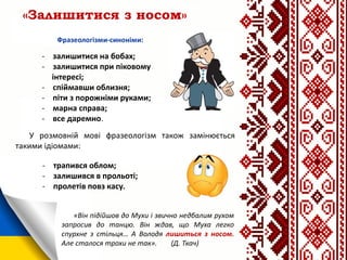 «Залишитися з носом»
- залишитися на бобах;
- залишитися при піковому
інтересі;
- спіймавши облизня;
- піти з порожніми руками;
- марна справа;
- все даремно.
У розмовній мові фразеологізм також замінюється
такими ідіомами:
- трапився облом;
- залишився в прольоті;
- пролетів повз касу.
«Він підійшов до Мухи і звично недбалим рухом
запросив до танцю. Він ждав, що Муха легко
спурхне з стільця… А Володя лишиться з носом.
Але сталося трохи не так». (Д. Ткач)
 
