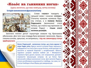«Колόс на глиняних ногах»
(щось величне, що має неміцну, хитку основу)
Слово «колос» походить з
грецької мови і означає «статуя».
Спочатку колосом називали будь-
яку статую, а з появою Колоса
Родоського (величезної статуї
Геліоса, що стояла над протокою на
острові Родос) – тільки статуї
великих розмірів.
Колос Родоський - величезна статуя, що стала одним із
семи Чудес світу. Вдячні жителі острова Родос вирішили
побудувати її на честь бога сонця Геліоса, який допоміг їм
вистояти в нерівній боротьбі з загарбниками. Облога
чудового острова тривала майже рік і ймовірність
перемоги була досить малою, але покровитель допоміг
перемогти мешканцям острова. За це Геліос був
увічнений в образі величезної статуї. Для жителів Родосу
статуя уособлювала незалежність і свободу, так само, як і
Статуя Свободи в Нью-Йорку для американців.
Закінчені глиняні деталі скульптури сховали під бронзовою
оболонкою. Для того часу споруда була великою і величною. Однак,
глиняна основа, зрештою, не витримала, і під час землетрусу статуя
зруйнувалася.
 