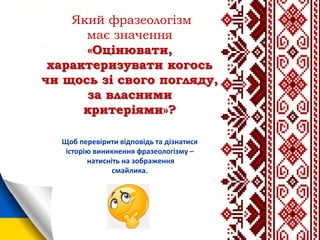 Який фразеологізм
має значення
«Оцінювати,
характеризувати когось
чи щось зі свого погляду,
за власними
критеріями»?
Щоб перевірити відповідь та дізнатися
історію виникнення фразеологізму –
натисніть на зображення
смайлика.
 