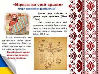 «Міряти на свій аршин»
Аршин (перс. «лікоть») –
давня міра довжини (71см
12мм).
Ніхто точно не знав, якої
довжини повинен бути аршин,
тому в кожного був власний у
вигляді палиці завдовжки від
66 до 106,6 см.
Купці намагалися ко-
ристуватися своїм арши-
ном, змінюючи його за-
лежно від того, купують во-
ни товар чи продають.
Звичайно, для купівлі
аршин був довшим,
ніж для продажу.
 