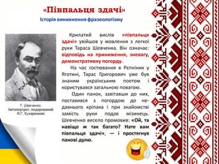 «Півпальця здачі»
Крилатий вислів «півпальця
здачі» увійшов у мовлення з легкої
руки Тараса Шевченка. Він означає:
відповідь на приниження, зневагу,
демонстративну погорду.
На час гостювання в Рєпніних у
Яготині, Тарас Григорович уже був
знаним українським поетом і
користувався загальною повагою.
Один панок, завітавши до них,
поставився з погордою до не-
давнього кріпака і при знайомстві
замість руки подав мізинець.
Шевченко весело промовив: «Ой, та
навіщо ж так багато? Нате вам
півпальця здачі», — і простягнув
панові дулю.
 