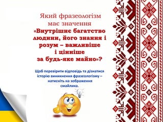 Який фразеологізм
має значення
«Внутрішнє багатство
людини, його знання і
розум – важливіше
і цінніше
за будь-яке майно»?
Щоб перевірити відповідь та дізнатися
історію виникнення фразеологізму –
натисніть на зображення
смайлика.
 