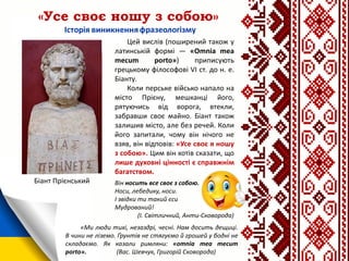«Усе своє ношу з собою»
Цей вислів (поширений також у
латинській формі — «Omnia mea
mecum porto») приписують
грецькому філософові VI ст. до н. е.
Біанту.
Коли перське військо напало на
місто Прієну, мешканці його,
рятуючись від ворога, втекли,
забравши своє майно. Біант також
залишив місто, але без речей. Коли
його запитали, чому він нічого не
взяв, він відповів: «Усе своє я ношу
з собою». Цим він хотів сказати, що
лише духовні цінності є справжнім
багатством.
Біант Прієнський
«Ми люди тихі, незаздрі, чесні. Нам досить дещиці.
В чини не ліземо. Ґрунтів не стягуємо й грошей у бодні не
складаємо. Як казали римляни: «omnia mea mecum
porto». (Вас. Шевчук, Григорій Сковорода)
Він носить все своє з собою.
Носи, лебедику, носи.
І звідки ти такий єси
Мудрований!
(І. Світличний, Анти-Сковорода)
 