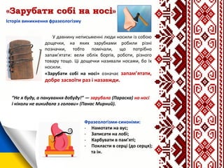 «Зарубати собі на носі»
Історія виникнення фразеологізму
Фразеологізми-синоніми:
- Намотати на вус;
- Записати на лобі;
- Карбувати в пам’яті;
- Покласти в серці (до серця);
та ін.
У давнину неписьменні люди носили із собою
дощечки, на яких зарубками робили різні
позначки, тобто помічали, що потрібно
запам’ятати: вели облік боргів, роботи, різного
товару тощо. Ці дощечки називали носами, бо їх
носили.
«Зарубати собі на носі» означає запам’ятати,
добре засвоїти раз і назавжди.
“Не я буду, а панування добуду!” — зарубала (Параска) на носі
і ніколи не викидала з голови» (Панас Мирний).
 