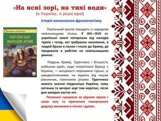 «На ясні зорі, на тихі води»
(в Україну, в рідні краї)
Поетичний вислів походить із народних
невільницьких пісень. У XIII—XVII ст.
українські землі потерпали від нападів
турків і татар, які грабували населення, а
людей брали в полон і гнали до Криму, де
продавали в рабство на невільницьких
ринках.
Південь Криму, Туреччина і більшість
азійських країн, куди потрапляли бранці з
України, — місцевості переважно гірські, зі
швидкоплинними, на відміну від наших
рівнинних, гомінкими ріками. Туреччина
лежить значно південніше України, тому
світанки та вечірні зорі там коротші, після
дня швидко настає ніч.
Полонені сумували за рідним краєм і
свою тугу та прагнення повернутися
додому виливали в піснях і думах.
Історія виникнення фразеологізму
 