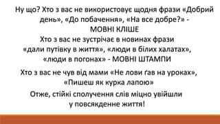 Ну що? Хто з вас не використовує щодня фрази «Добрий
день», «До побачення», «На все добре?» -
МОВНІ КЛІШЕ
Хто з вас не зустрічає в новинах фрази
«дали путівку в життя», «люди в білих халатах»,
«люди в погонах» - МОВНІ ШТАМПИ
Хто з вас не чув від мами «Не лови ґав на уроках»,
«Пишеш як курка лапою»
Отже, стійкі сполучення слів міцно увійшли
у повсякденне життя!
 