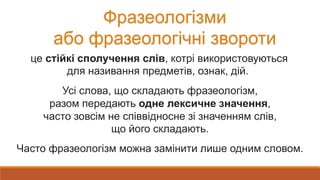 Фразеологізми
або фразеологічні звороти
це стійкі сполучення слів, котрі використовуються
для називання предметів, ознак, дій.
Усі слова, що складають фразеологізм,
разом передають одне лексичне значення,
часто зовсім не співвідносне зі значенням слів,
що його складають.
Часто фразеологізм можна замінити лише одним словом.
 