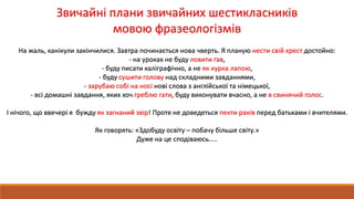 Звичайні плани звичайних шестикласників
мовою фразеологізмів
На жаль, канікули закінчилися. Завтра починається нова чверть. Я планую нести свій хрест достойно:
- на уроках не буду ловити ґав,
- буду писати каліграфічно, а не як курка лапою,
- буду сушити голову над складними завданнями,
- зарубаю собі на носі нові слова з англійської та німецької,
- всі домашні завдання, яких хоч греблю гати, буду виконувати вчасно, а не в свинячий голос.
І нічого, що ввечері я бужду як загнаний звір! Проте не доведеться пекти раків перед батьками і вчителями.
Як говорять: «Здобуду освіту – побачу більше світу.»
Дуже на це сподіваюсь…..
 