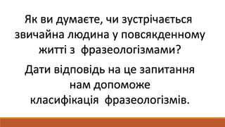 Як ви думаєте, чи зустрічається
звичайна людина у повсякденному
житті з фразеологізмами?
Дати відповідь на це запитання
нам допоможе
класифікація фразеологізмів.
 