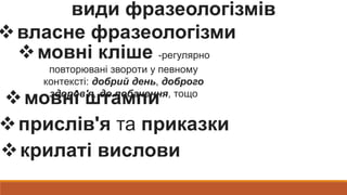 види фразеологізмів
власне фразеологізми
мовні кліше -регулярно
повторювані звороти у певному
контексті: добрий день, доброго
здоров'я, до побачення, тощо
мовні штампи
прислів'я та приказки
крилаті вислови
 
