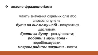  власне фразеологізми
мають значення окремих слів або
словосполучень:
бути на сьомому небі - почуватися
щасливим;
брати за душу - розчулювати;
робити з мухи вола -
перебільшувати;
мокрим рядном накрити - лаяти.
 