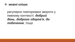  мовні кліше:
регулярно повторювані звороти у
певному контексті: добрий
день, доброго здоров'я, до
побачення, тощо
 