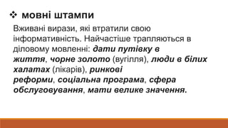  мовні штампи
Вживані вирази, які втратили свою
інформативність. Найчастіше трапляються в
діловому мовленні: дати путівку в
життя, чорне золото (вугілля), люди в білих
халатах (лікарів), ринкові
реформи, соціальна програма, сфера
обслуговування, мати велике значення.
 