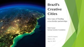 Brazil’s
Creative
Cities
New ways of funding
cross-border partnerships
Mark Frazier
Startup Societies Foundation
LASA19 Congress
Boston, USA
May 24, 2019
 