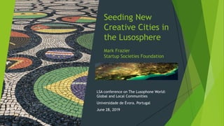 Seeding New
Creative Cities in
the Lusosphere
Mark Frazier
Startup Societies Foundation
LSA conference on The Lusophone World:
Global and Local Communities
Universidade de Évora. Portugal
June 28, 2019
 