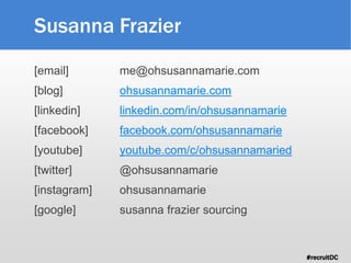 #recruitDC
Susanna Frazier
[email] me@ohsusannamarie.com
[blog] ohsusannamarie.com
[linkedin] linkedin.com/in/ohsusannamarie
[facebook] facebook.com/ohsusannamarie
[youtube] youtube.com/c/ohsusannamaried
[twitter] @ohsusannamarie
[instagram] ohsusannamarie
[google] susanna frazier sourcing
 