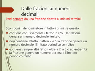 Dalle frazioni ai numeri
decimali
Parti sempre da una frazione ridotta ai minimi termini!
Scomponi il denominatore in fattori primi, se questo:
 contiene esclusivamente i fattori 2 e/o 5 la frazione
genera un numero decimale limitato
 non contiene affatto i fattori 2 e 5 la frazione genera un
numero decimale illimitato periodico semplice
 contiene sempre altri fattori oltre a 2, a 5 o ad entrambi
la frazione genera un numero decimale illimitato
periodico misto
 