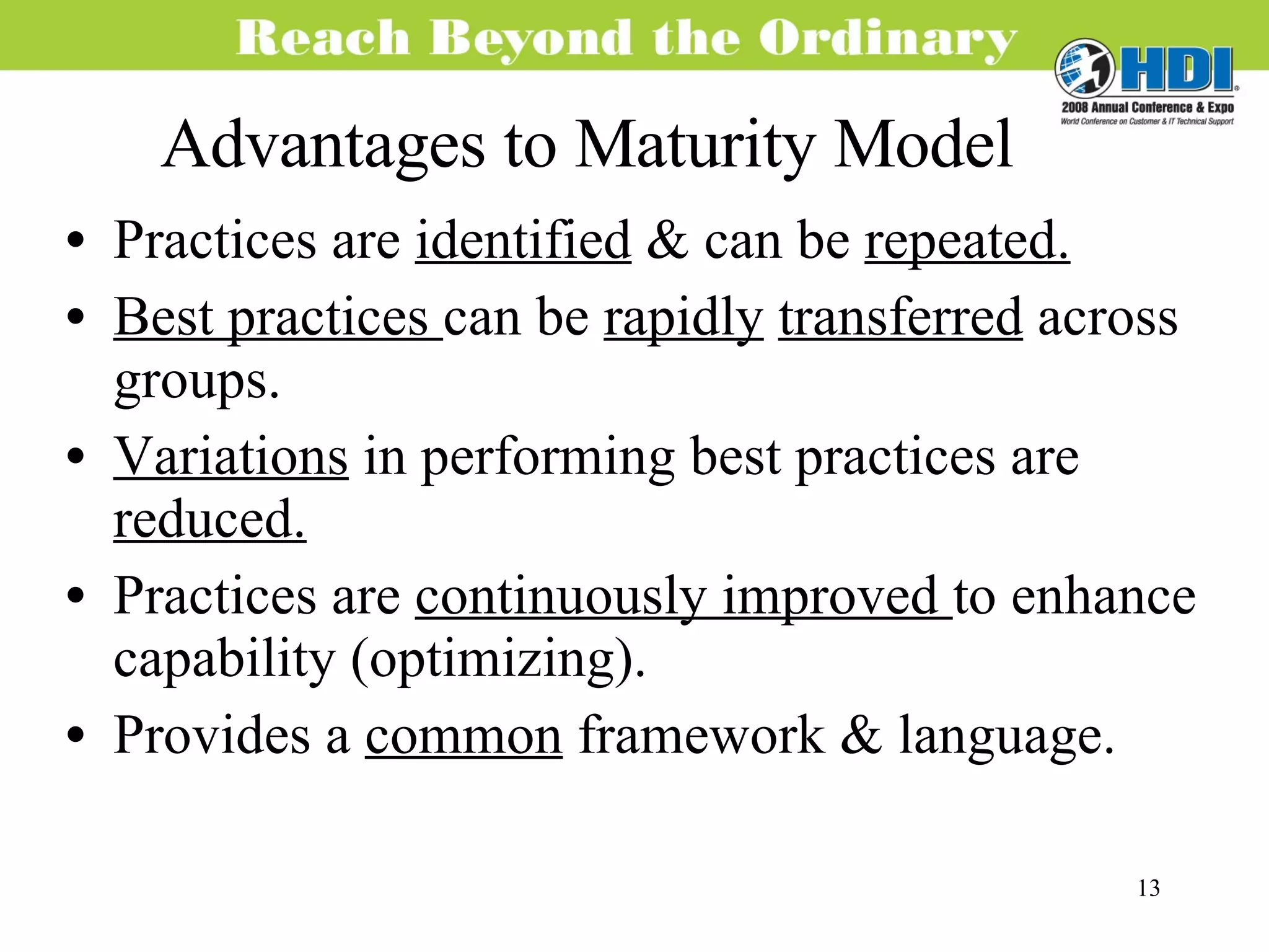 Advantages to Maturity Model Practices are  identified  & can be  repeated. Best practices  can be  rapidly   transferred  across groups. Variations  in performing best practices are  reduced. Practices are  continuously improved  to enhance capability (optimizing). Provides a  common  framework & language. 