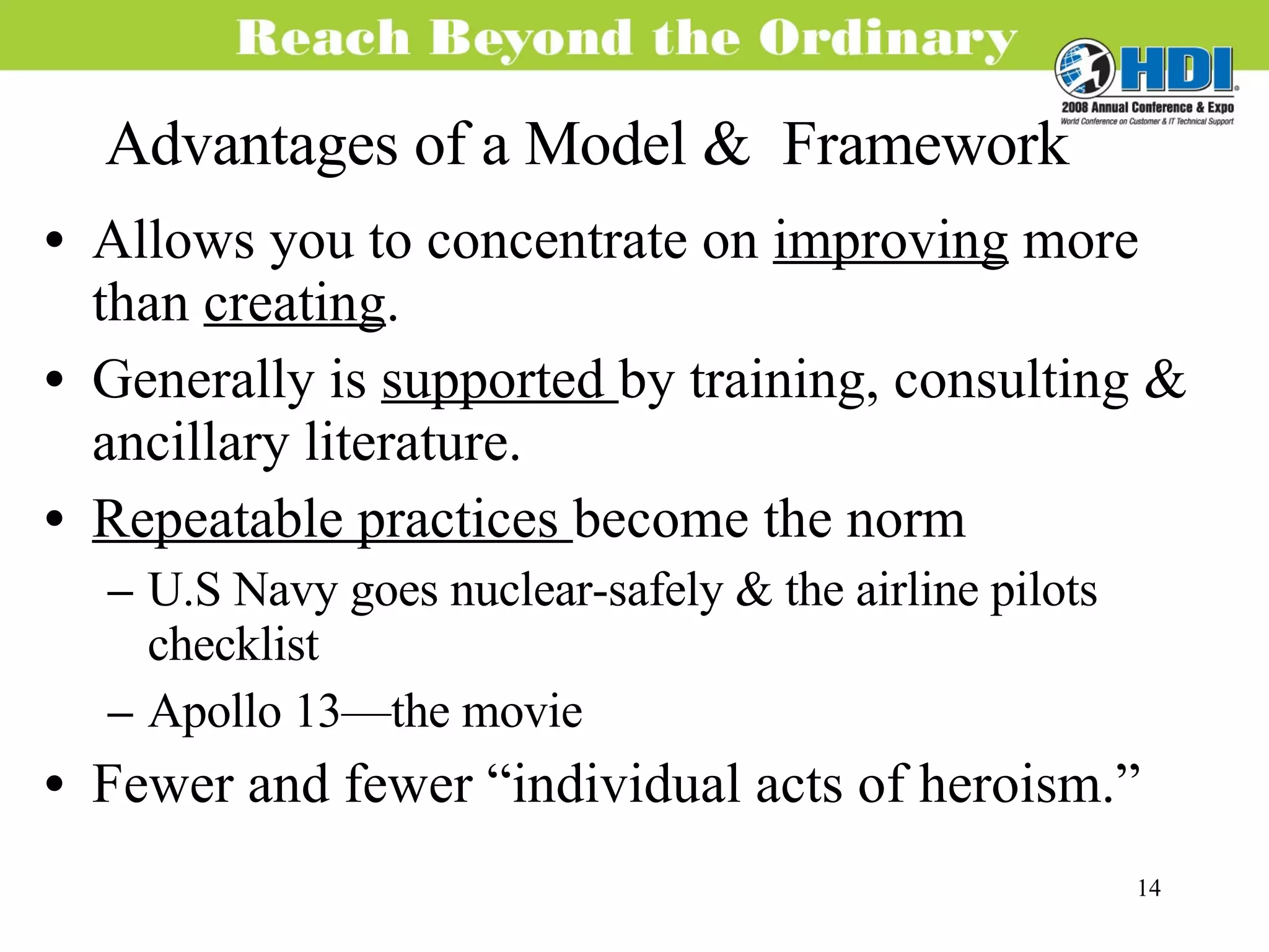 Advantages of a Model &  Framework Allows you to concentrate on  improving  more than  creating . Generally is  supported  by training, consulting & ancillary literature. Repeatable practices  become the norm U.S Navy goes nuclear-safely & the airline pilots checklist Apollo 13—the movie Fewer and fewer “individual acts of heroism.” 
