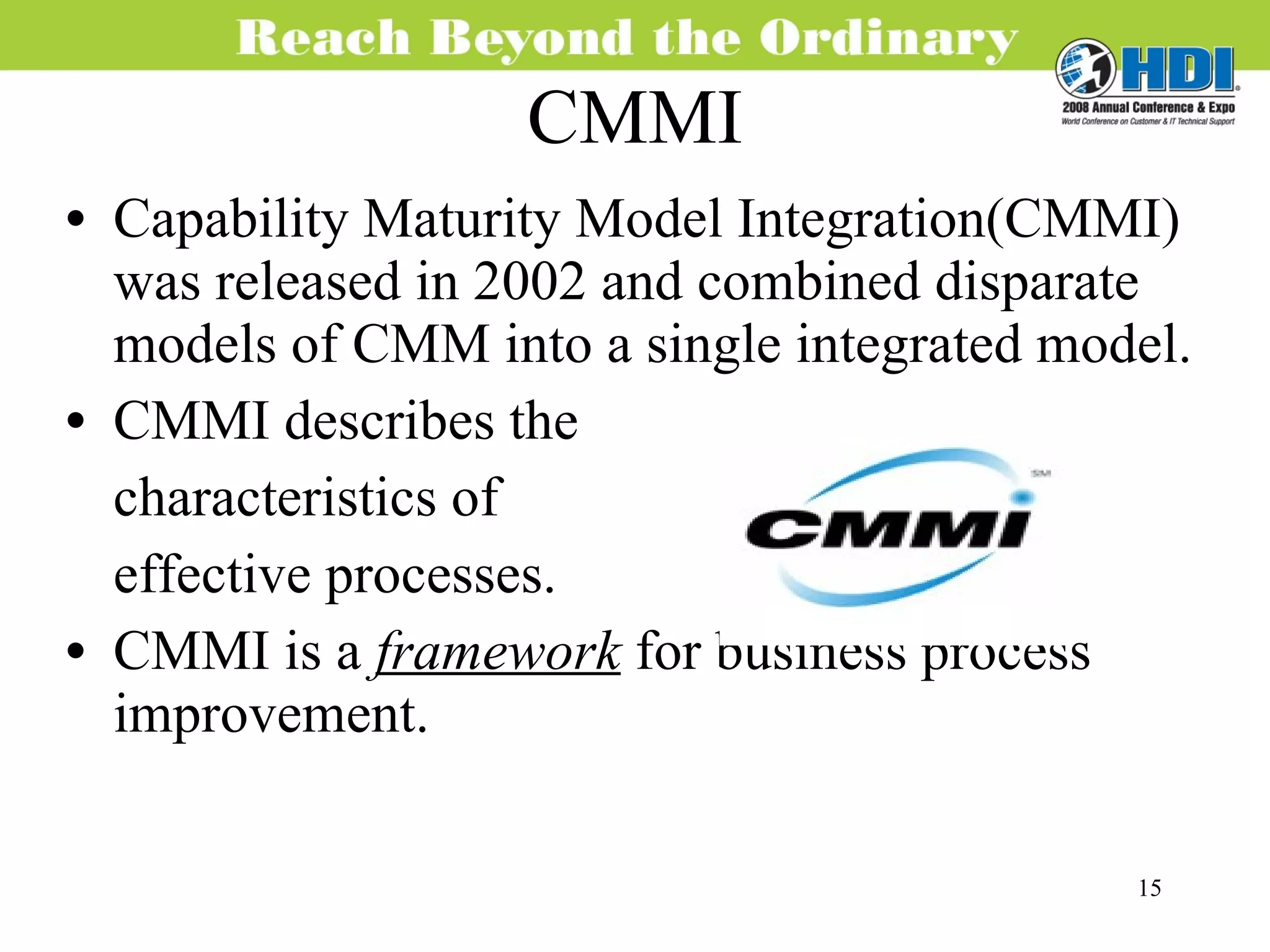 CMMI Capability Maturity Model Integration(CMMI) was released in 2002 and combined disparate models of CMM into a single integrated model. CMMI describes the characteristics of  effective processes. CMMI is a  framework   for business process improvement.  