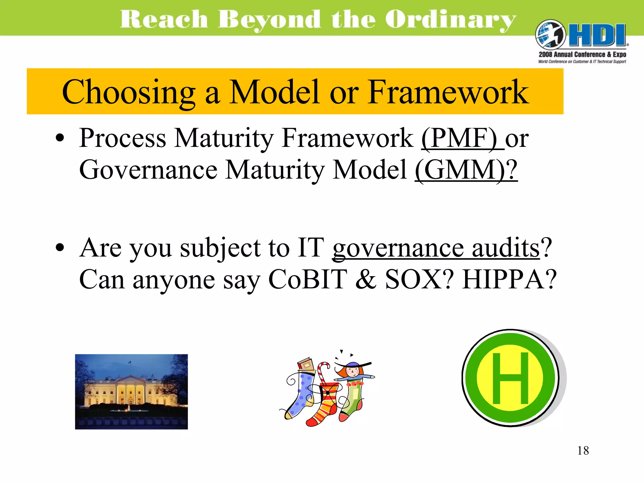 Choosing a Model or Framework Process Maturity Framework  (PMF)  or Governance Maturity Model  (GMM)? Are you subject to IT  governance audits ? Can anyone say CoBIT & SOX? HIPPA? 
