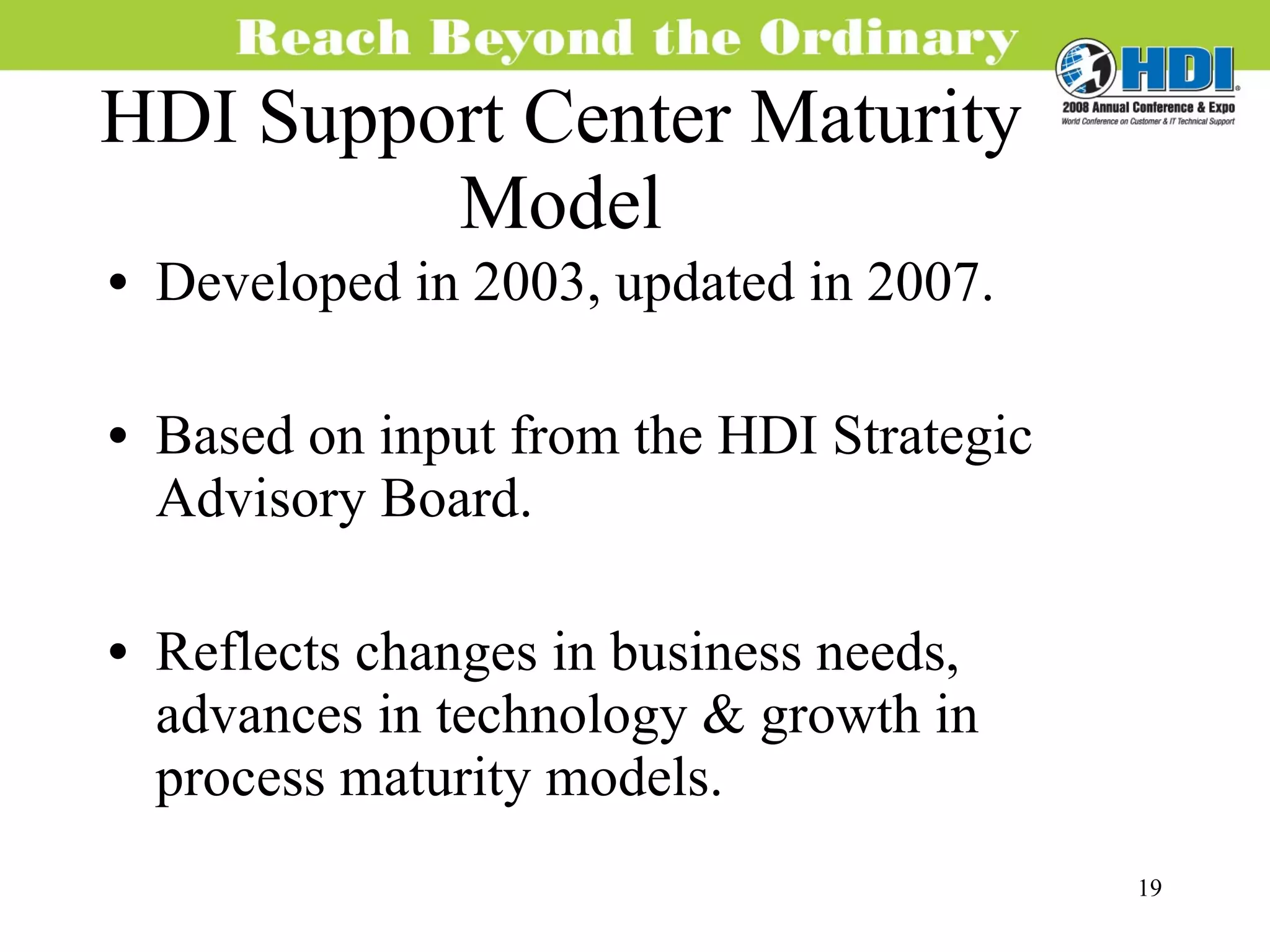 HDI Support Center Maturity Model Developed in 2003, updated in 2007. Based on input from the HDI Strategic Advisory Board. Reflects changes in business needs, advances in technology & growth in process maturity models. 