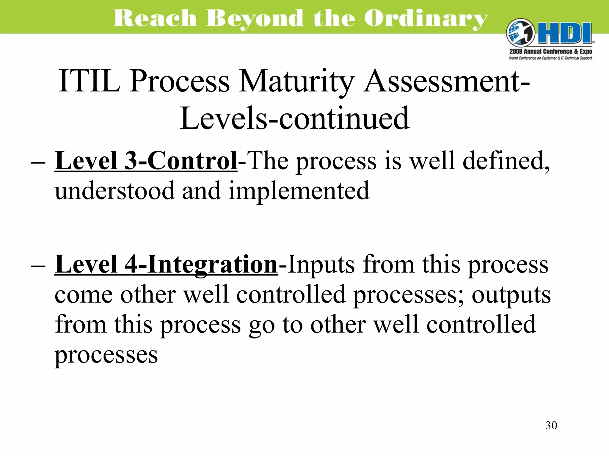 ITIL Process Maturity Assessment-Levels-continued Level 3-Control -The process is well defined, understood and implemented Level 4-Integration -Inputs from this process come other well controlled processes; outputs from this process go to other well controlled processes 