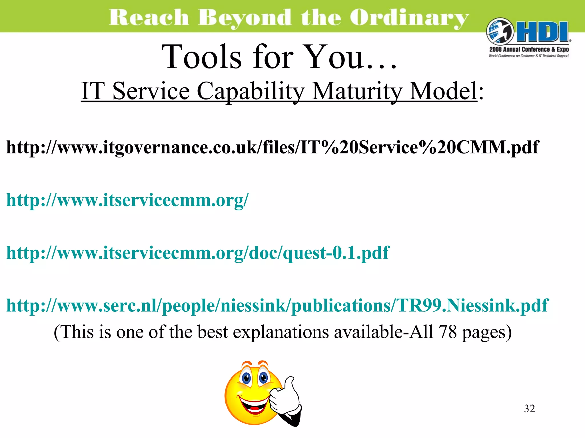 Tools for You… IT Service Capability Maturity Model : http://www.itgovernance.co.uk/files/IT%20Service%20CMM.pdf http://www.itservicecmm.org/ http://www.itservicecmm.org/doc/quest-0.1.pdf http://www.serc.nl/people/niessink/publications/TR99.Niessink.pdf (This is one of the best explanations available-All 78 pages) 