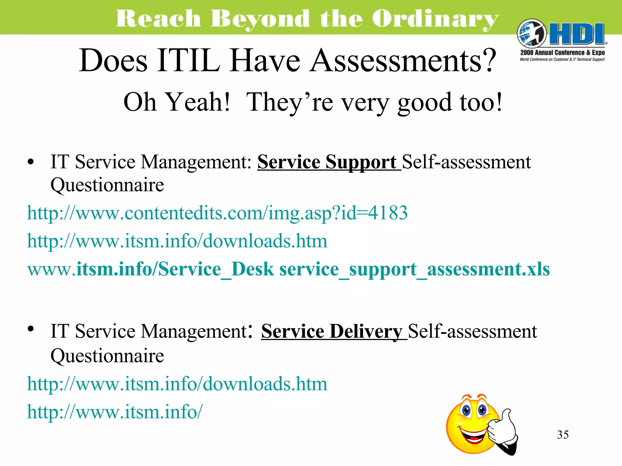 Does ITIL Have Assessments? Oh Yeah!  They’re very good too! IT Service Management:  Service Support  Self-assessment Questionnaire http://www.contentedits.com/img.asp?id=4183 http://www.itsm.info/downloads.htm www. itsm.info / Service _Desk  service _ support _assessment.xls IT Service Management :  Service Delivery  Self-assessment Questionnaire  http://www.itsm.info/downloads.htm http://www.itsm.info/ 