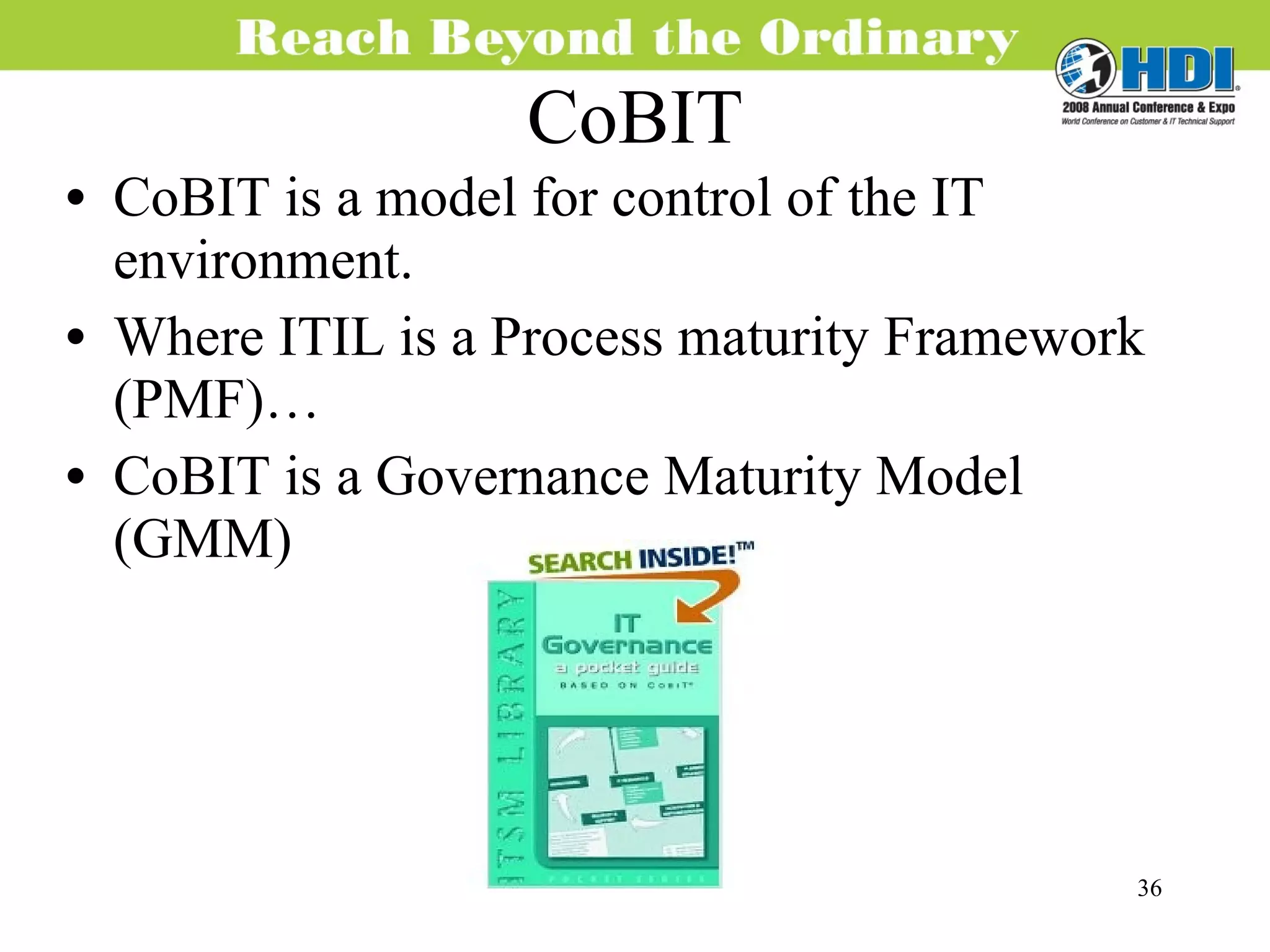 CoBIT CoBIT is a model for control of the IT environment. Where ITIL is a Process maturity Framework (PMF)… CoBIT is a Governance Maturity Model (GMM) 