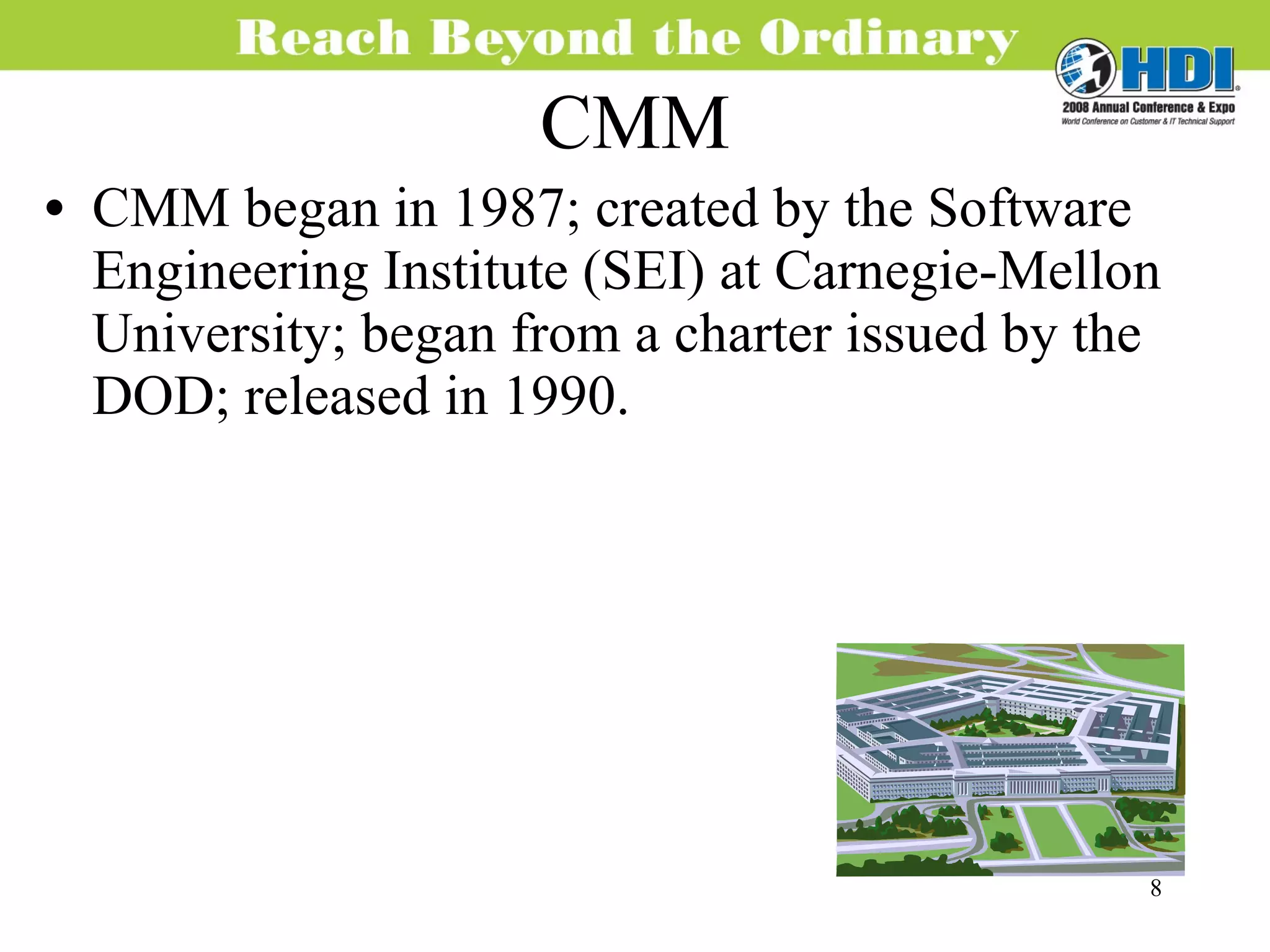 CMM CMM began in 1987; created by the Software Engineering Institute (SEI) at Carnegie-Mellon University; began from a charter issued by the DOD; released in 1990. 