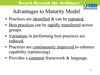 Advantages to Maturity Model Practices are  identified  & can be  repeated. Best practices  can be  rapidly   transferred  across groups. Variations  in performing best practices are  reduced. Practices are  continuously improved  to enhance capability (optimizing). Provides a  common  framework & language. 