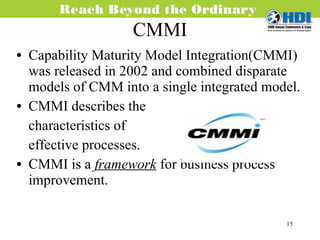 CMMI Capability Maturity Model Integration(CMMI) was released in 2002 and combined disparate models of CMM into a single integrated model. CMMI describes the characteristics of  effective processes. CMMI is a  framework   for business process improvement.  