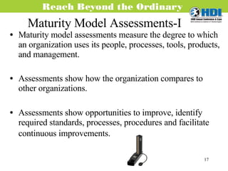 Maturity Model Assessments-I Maturity model assessments measure the degree to which an organization uses its people, processes, tools, products, and management. Assessments show how the organization compares to other organizations. Assessments show opportunities to improve, identify required standards, processes, procedures and facilitate continuous improvements.  