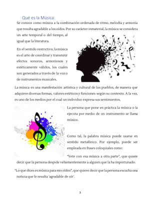 3
Qué es la Música:
Se conoce como música a la combinación ordenada de ritmo, melodía y armonía
que resulta agradable a los oídos. Por su carácter inmaterial, la música se considera
un arte temporal o del tiempo, al
igual que la literatura.
En el sentido restrictivo, la música
es el arte de coordinar y transmitir
efectos sonoros, armoniosos y
estéticamente válidos, los cuales
son generados a través de la voz o
de instrumentos musicales.
La música es una manifestación artística y cultural de los pueblos, de manera que
adquiere diversas formas, valores estéticos y funciones según su contexto. A la vez,
es uno de los medios por el cual un individuo expresa sus sentimientos.
La persona que pone en práctica la música o la
ejecuta por medio de un instrumento se llama
músico.
Como tal, la palabra música puede usarse en
sentido metafórico. Por ejemplo, puede ser
empleada en frases coloquiales como:
“Vete con esa música a otra parte”, que quiere
decir que la persona despide vehementemente a alguien que la ha importunado.
“Lo que dices es música para mis oídos”, que quiere decir que la persona escucha una
noticia que le resulta 'agradable de oír'.
 