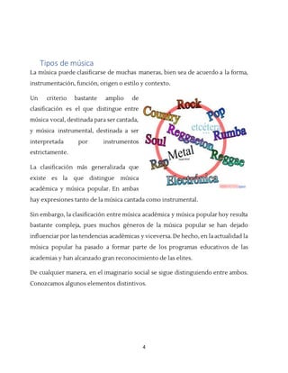 4
Tipos de música
La música puede clasificarse de muchas maneras, bien sea de acuerdo a la forma,
instrumentación, función, origen o estilo y contexto.
Un criterio bastante amplio de
clasificación es el que distingue entre
música vocal, destinada para ser cantada,
y música instrumental, destinada a ser
interpretada por instrumentos
estrictamente.
La clasificación más generalizada que
existe es la que distingue música
académica y música popular. En ambas
hay expresiones tanto de la música cantada como instrumental.
Sin embargo, la clasificación entre música académica y música popular hoy resulta
bastante compleja, pues muchos géneros de la música popular se han dejado
influenciar por las tendencias académicas y viceversa. De hecho, en la actualidad la
música popular ha pasado a formar parte de los programas educativos de las
academias y han alcanzado gran reconocimiento de las elites.
De cualquier manera, en el imaginario social se sigue distinguiendo entre ambos.
Conozcamos algunos elementos distintivos.
 