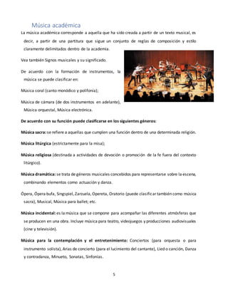 5
Música académica
La música académica corresponde a aquella que ha sido creada a partir de un texto musical, es
decir, a partir de una partitura que sigue un conjunto de reglas de composición y estilo
claramente delimitados dentro de la academia.
Vea también Signos musicales y su significado.
De acuerdo con la formación de instrumentos, la
música se puede clasificar en:
Música coral (canto monódico y polifonía);
Música de cámara (de dos instrumentos en adelante),
Música orquestal, Música electrónica.
De acuerdo con su función puede clasificarse en los siguientes géneros:
Música sacra: se refiere a aquellas que cumplen una función dentro de una determinada religión.
Música litúrgica (estrictamente para la misa);
Música religiosa (destinada a actividades de devoción o promoción de la fe fuera del contexto
litúrgico).
Música dramática: se trata de géneros musicales concebidos para representarse sobre la escena,
combinando elementos como actuación y danza.
Ópera, Ópera bufa, Singspiel, Zarzuela, Opereta, Oratorio (puede clasificar también como música
sacra), Musical, Música para ballet; etc.
Música incidental: es la música que se compone para acompañar las diferentes atmósferas que
se producen en una obra. Incluye música para teatro, videojuegos y producciones audiovisuales
(cine y televisión).
Música para la contemplación y el entretenimiento: Conciertos (para orquesta o para
instrumento solista), Arias de concierto (para el lucimiento del cantante), Lied o canción, Danza
y contradanza, Minueto, Sonatas, Sinfonías.
 