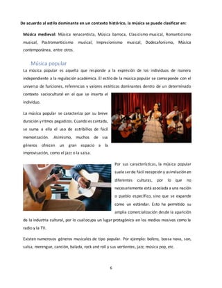 6
De acuerdo al estilo dominante en un contexto histórico, la música se puede clasificar en:
Música medieval: Música renacentista, Música barroca, Clasicismo musical, Romanticismo
musical, Postromanticismo musical, Impresionismo musical, Dodecafonismo, Música
contemporánea, entre otros.
Música popular
La música popular es aquella que responde a la expresión de los individuos de manera
independiente a la regulación académica. El estilo de la música popular se corresponde con el
universo de funciones, referencias y valores estéticos dominantes dentro de un determinado
contexto sociocultural en el que se inserta el
individuo.
La música popular se caracteriza por su breve
duración y ritmos pegadizos. Cuando es cantada,
se suma a ello el uso de estribillos de fácil
memorización. Asimismo, muchos de sus
géneros ofrecen un gran espacio a la
improvisación, como el jazz o la salsa.
Por sus características, la música popular
suele ser de fácil recepción y asimilación en
diferentes culturas, por lo que no
necesariamente está asociada a una nación
o pueblo específico, sino que se expande
como un estándar. Esto ha permitido su
amplia comercialización desde la aparición
de la industria cultural, por lo cual ocupa un lugar protagónico en los medios masivos como la
radio y la TV.
Existen numerosos géneros musicales de tipo popular. Por ejemplo: bolero, bossa nova, son,
salsa, merengue, canción, balada, rock and roll y sus vertientes, jazz, música pop, etc.
 