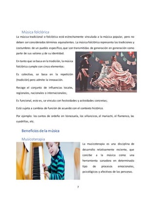 7
Música folclórica
La música tradicional o folclórica está estrechamente vinculada a la música popular, pero no
deben ser considerados términos equivalentes. La música folclórica representa las tradiciones y
costumbres de un pueblo específico, que son transmitidas de generación en generación como
parte de sus valores y de su identidad.
En tanto que se basa en la tradición, la música
folclórica cumple con cinco elementos:
Es colectiva, se basa en la repetición
(tradición) pero admite la innovación.
Recoge el conjunto de influencias locales,
regionales, nacionales o internacionales;
Es funcional, esto es, se vincula con festividades y actividades concretas;
Está sujeta a cambios de función de acuerdo con el contexto histórico.
Por ejemplo: los cantos de ordeño en Venezuela, los villancicos, el mariachi, el flamenco, las
cuadrillas, etc.
Beneficios de la música
Musicoterapia
La musicoterapia es una disciplina de
desarrollo relativamente reciente, que
concibe a la música como una
herramienta sanadora en determinado
tipo de procesos emocionales,
psicológicos y afectivos de las personas.
 