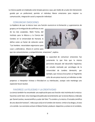 8
La música puede ser empleada como terapia gracias a que, por medio de un plan de intervención
guiado por un profesional, permite al individuo liberar emociones para mejorar su
comunicación, integración social y expresión individual.
COMUNICAR EMOCIONES
La hipótesis de que la música tuvo una función esencial en la formación y supervivencia de
grupos y en lamitigación de conflictos es una
de las más aceptadas. Mark Tramo, del
Instituto para la Música y la Ciencia del
Cerebro en la Universidad de Harvard, la
define como un factor de cohesión social.
“Los hombres necesitaban organizarse para
cazar y defenderse. Allanó el camino para
que nos comunicáramos y compartiéramos emociones”, explica.
La capacidad de comunicar emociones fue
justamente lo que hizo que la música
persistiera después del desarrollo lingüístico.
Un estudio realizado por psicólogos de la
Universidad de Londres demostró, por
ejemplo, que incluso al escuchar un fragmento
corto de una pieza musical,un individuo es más
propenso a interpretar tristeza o felicidad en su interlocutor, aunque este mantenga una
expresión facial neutral.
FAVORECE LA FELICIDAD Y LA CREATIVIDAD
La ciencia también ha encontrado una explicación para una función más instintiva de la música:
hacernos sentir bien. Una investigaciónpublicada recientemente por larevista Natura y liderada
por Daniel Levitan, neurocientífico y autor del libro “Tu cerebro y la música. El estudio científico
de una obsesión humana”, indica que actúa en el cerebro de manera similara las drogas, elsexo
o la comida. Las canciones activan ellóbulo frontal, producen dopamina y actúan en el cerebelo,
 