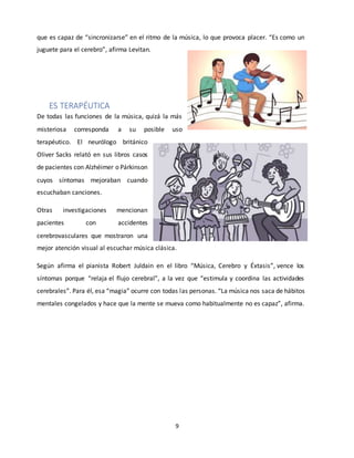 9
que es capaz de “sincronizarse” en el ritmo de la música, lo que provoca placer. “Es como un
juguete para el cerebro”, afirma Levitan.
ES TERAPÉUTICA
De todas las funciones de la música, quizá la más
misteriosa corresponda a su posible uso
terapéutico. El neurólogo británico
Oliver Sacks relató en sus libros casos
de pacientes con Alzhéimer o Párkinson
cuyos síntomas mejoraban cuando
escuchaban canciones.
Otras investigaciones mencionan
pacientes con accidentes
cerebrovasculares que mostraron una
mejor atención visual al escuchar música clásica.
Según afirma el pianista Robert Juldain en el libro “Música, Cerebro y Éxtasis”, vence los
síntomas porque “relaja el flujo cerebral”, a la vez que “estimula y coordina las actividades
cerebrales”. Para él, esa “magia” ocurre con todas las personas. “La música nos saca de hábitos
mentales congelados y hace que la mente se mueva como habitualmente no es capaz”, afirma.
 