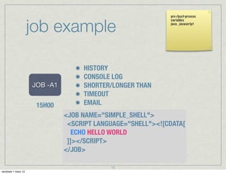 pre-/post-process



                     job example
                                                             variables
                                                             java , javascript




                                    HISTORY
                                    CONSOLE LOG
                     JOB -A1        SHORTER/LONGER THAN
                                    TIMEOUT
                      15H00         EMAIL
                               <JOB NAME="SIMPLE_SHELL">
                                <SCRIPT LANGUAGE="SHELL"><![CDATA[
                                  ECHO HELLO WORLD
                                      START IMMEDIATELY
                                ]]></SCRIPT>
                               </JOB>

                                            12
vendredi 1 mars 13
 