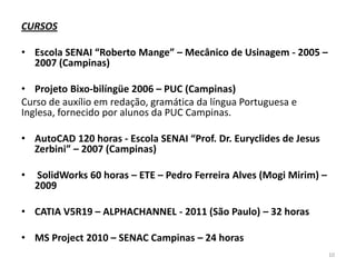 CURSOS
• Escola SENAI “Roberto Mange” – Mecânico de Usinagem - 2005 –
2007 (Campinas)

• Projeto Bixo-bilíngüe 2006 – PUC (Campinas)
Curso de auxílio em redação, gramática da língua Portuguesa e
Inglesa, fornecido por alunos da PUC Campinas.
• AutoCAD 120 horas - Escola SENAI “Prof. Dr. Euryclides de Jesus
Zerbini” – 2007 (Campinas)
•

SolidWorks 60 horas – ETE – Pedro Ferreira Alves (Mogi Mirim) –
2009

• CATIA V5R19 – ALPHACHANNEL - 2011 (São Paulo) – 32 horas
• MS Project 2010 – SENAC Campinas – 24 horas
10

 