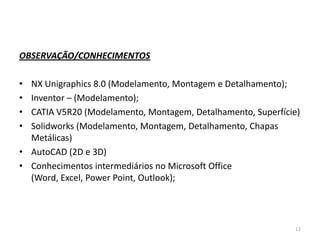 OBSERVAÇÃO/CONHECIMENTOS

•
•
•
•

NX Unigraphics 8.0 (Modelamento, Montagem e Detalhamento);
Inventor – (Modelamento);
CATIA V5R20 (Modelamento, Montagem, Detalhamento, Superfície)
Solidworks (Modelamento, Montagem, Detalhamento, Chapas
Metálicas)
• AutoCAD (2D e 3D)
• Conhecimentos intermediários no Microsoft Office
(Word, Excel, Power Point, Outlook);

12

 