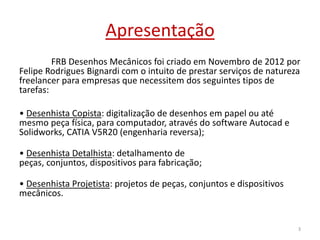 Apresentação
FRB Desenhos Mecânicos foi criado em Novembro de 2012 por
Felipe Rodrigues Bignardi com o intuito de prestar serviços de natureza
freelancer para empresas que necessitem dos seguintes tipos de
tarefas:
• Desenhista Copista: digitalização de desenhos em papel ou até
mesmo peça física, para computador, através do software Autocad e
Solidworks, CATIA V5R20 (engenharia reversa);
• Desenhista Detalhista: detalhamento de
peças, conjuntos, dispositivos para fabricação;
• Desenhista Projetista: projetos de peças, conjuntos e dispositivos
mecânicos.

3

 