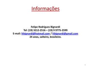 Informações

Felipe Rodrigues Bignardi
Tel: (19) 3212-2516 – (19) 9 9775-2599
E-mail: frbignardi@hotmail.com / frbignardi@gmail.com
24 anos, solteiro, brasileiro.

8

 