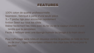 FEATURES
100% coton de qualité professionnelle
Seamless , fabriqué à partir d'une seule pièce
3,¬ ? poche tige pour accrocher rapidement
finition Sewn sur tous les côtés
libérer facilement les rides avec du fer ou de la vapeur chaude à plat
tandis que la pendaison
Facile à nettoyer avec une éponge humide ou lavage à la main douce
Pour l'affichage sans rides en douceur contre la position de toile de fond
ou de mur / tiges horizontales utilisent des clips toile de fond pour le
soutien
 