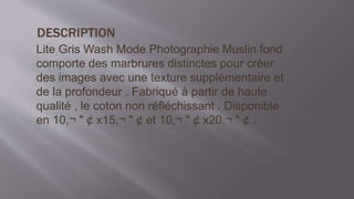 DESCRIPTION
Lite Gris Wash Mode Photographie Muslin fond
comporte des marbrures distinctes pour créer
des images avec une texture supplémentaire et
de la profondeur . Fabriqué à partir de haute
qualité , le coton non réfléchissant . Disponible
en 10,¬ " ¢ x15,¬ " ¢ et 10,¬ " ¢ x20,¬ " ¢ .
 